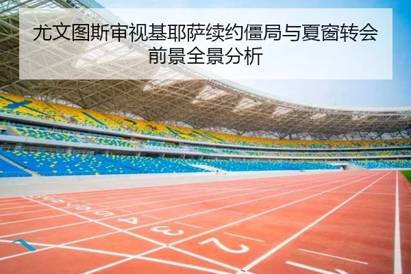 尤文图斯审视基耶萨续约僵局与夏窗转会前景全景分析 - kaiyun