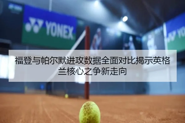 福登与帕尔默进攻数据全面对比揭示英格兰核心之争新走向 | kaiyun