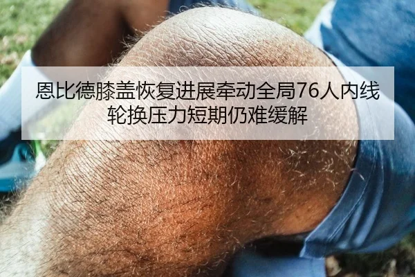 恩比德膝盖恢复进展牵动全局76人内线轮换压力短期仍难缓解（kaiyun）